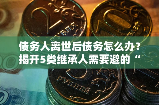 武汉债务人离世后债务怎么办？揭开5类继承人需要避的“坑”