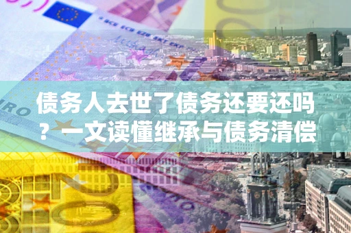 武汉债务人去世了债务还要还吗？一文读懂继承与债务清偿