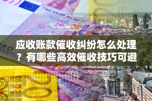 武汉应收账款催收纠纷怎么处理？有哪些高效催收技巧可避免坏账？